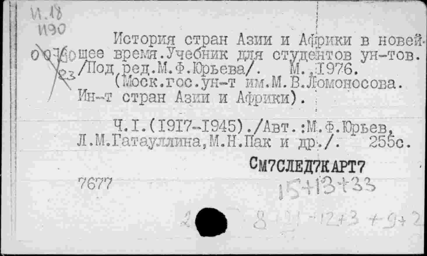 ﻿История стран Азии и Африки в новей-ОХП/Ьщее время.Учебник для студентов ун-тов.
V,,/Под ред.М.Ф.Юрьева/.	М. ,1976.
/V (шоск.гос.ун-т им.М. В.Ломоносова.
Ин-т стран Азии и Африки). '
4.1.(1917-1945)./Авт. :М.Ф. Юрьев, Л.М.Гатауллина,М.Н.Пак и др./.	255с.
СМ7СЛЕД7КАРТ7
7677	гтчтзл